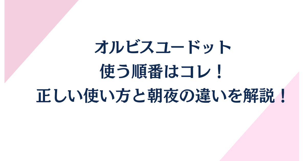 オルビスユードットの使う順番はコレ！正しい使い方と朝夜の違いを解説！